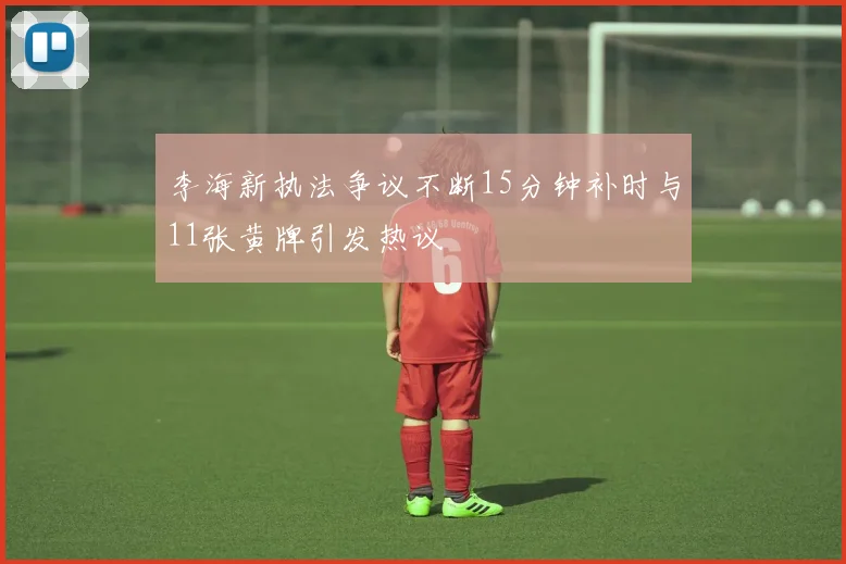 李海新执法争议不断15分钟补时与11张黄牌引发热议