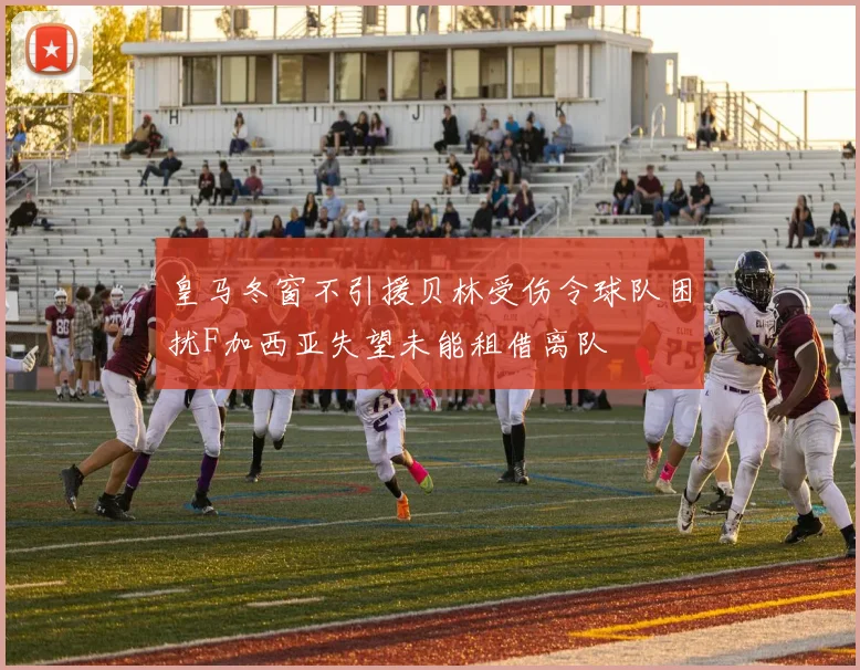 皇马冬窗不引援贝林受伤令球队困扰F加西亚失望未能租借离队