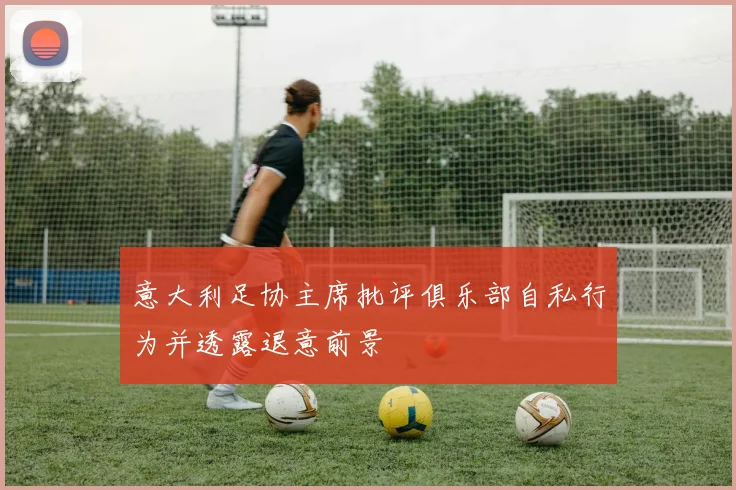意大利足协主席批评俱乐部自私行为并透露退意前景
