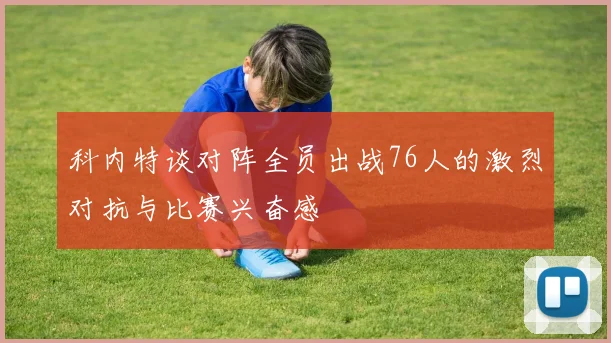 科内特谈对阵全员出战76人的激烈对抗与比赛兴奋感