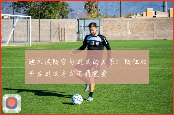 迪文谈防守与进攻的关系：防住对手后进攻方式不再重要