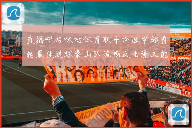 直播吧与咪咕体育联手评选中超首轮最佳进球泰山队流畅反击谢文能精彩破门