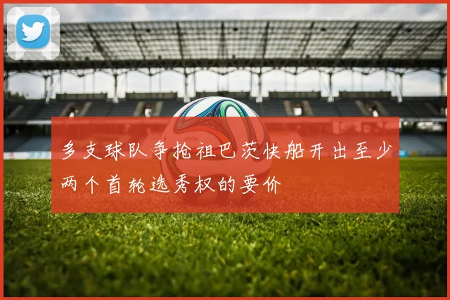 多支球队争抢祖巴茨快船开出至少两个首轮选秀权的要价