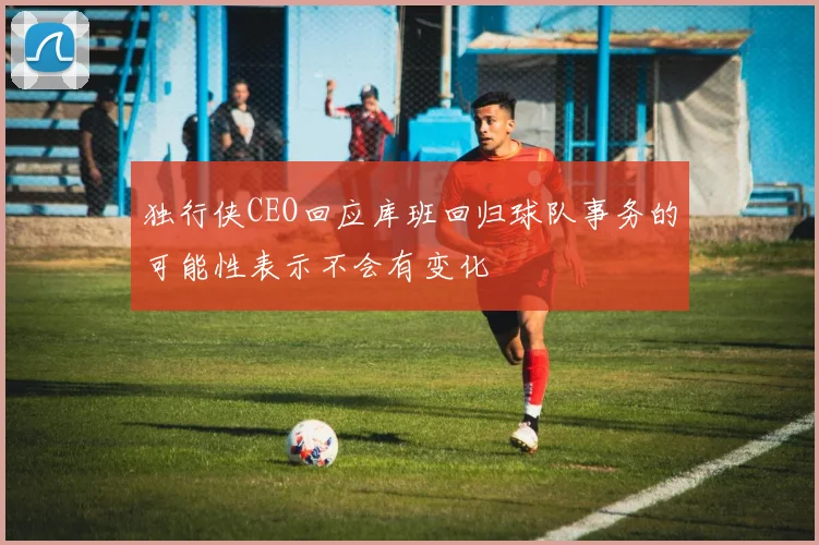 独行侠CEO回应库班回归球队事务的可能性表示不会有变化
