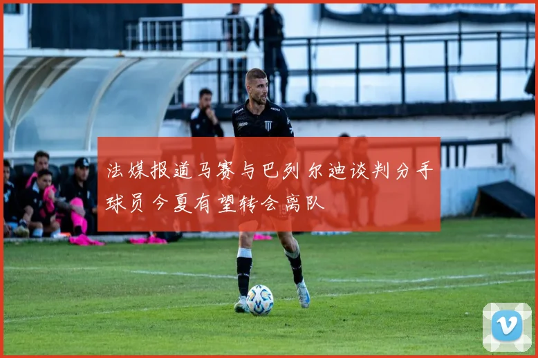 法媒报道马赛与巴列尔迪谈判分手球员今夏有望转会离队