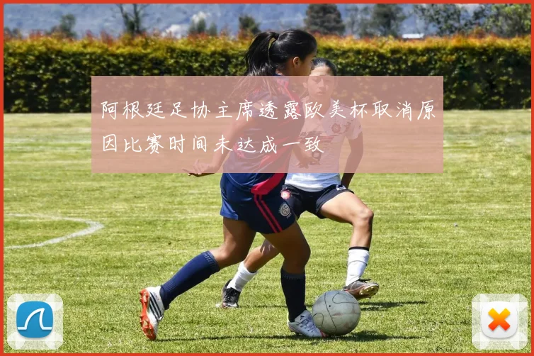 阿根廷足协主席透露欧美杯取消原因比赛时间未达成一致