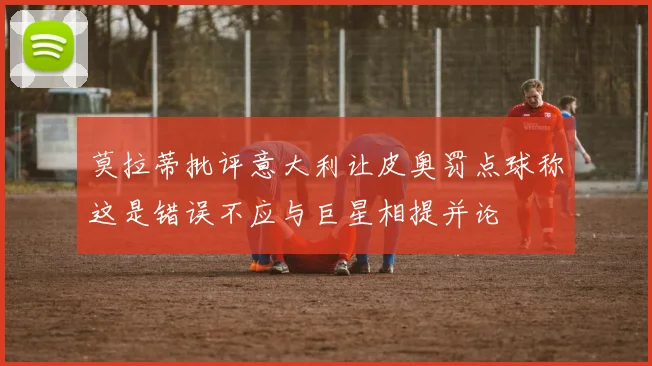 莫拉蒂批评意大利让皮奥罚点球称这是错误不应与巨星相提并论