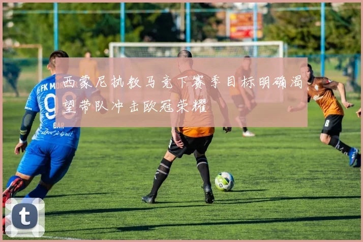 西蒙尼执教马竞下赛季目标明确渴望带队冲击欧冠荣耀
