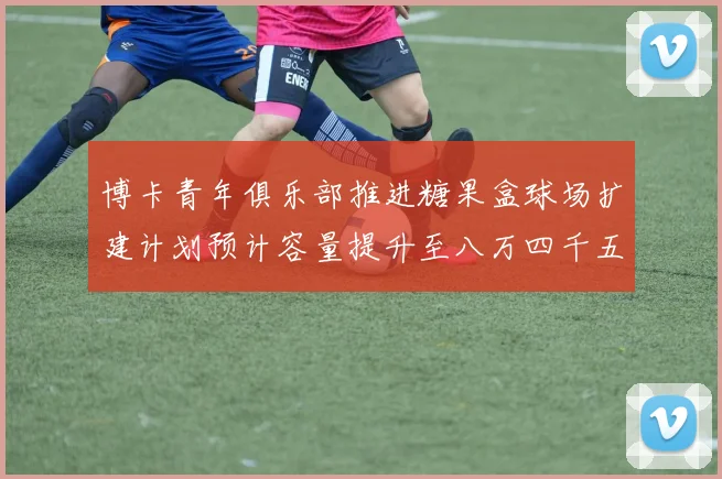 博卡青年俱乐部推进糖果盒球场扩建计划预计容量提升至八万四千五百人