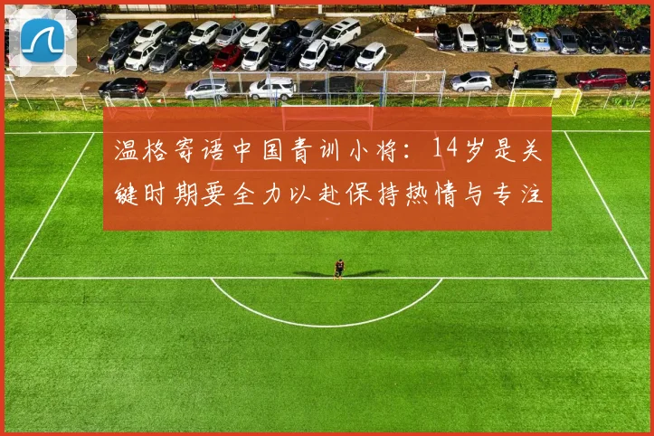 温格寄语中国青训小将：14岁是关键时期要全力以赴保持热情与专注