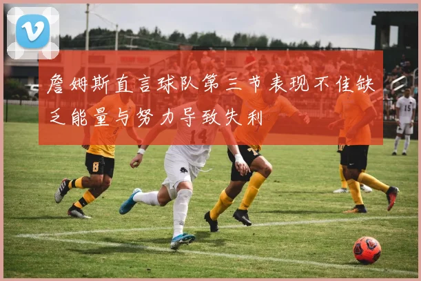 詹姆斯直言球队第三节表现不佳缺乏能量与努力导致失利