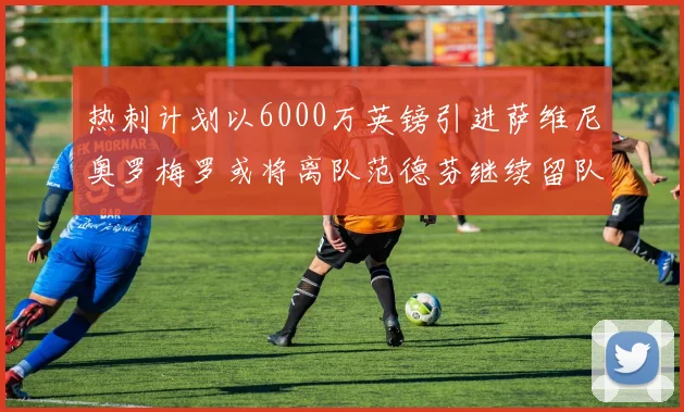 热刺计划以6000万英镑引进萨维尼奥罗梅罗或将离队范德芬继续留队
