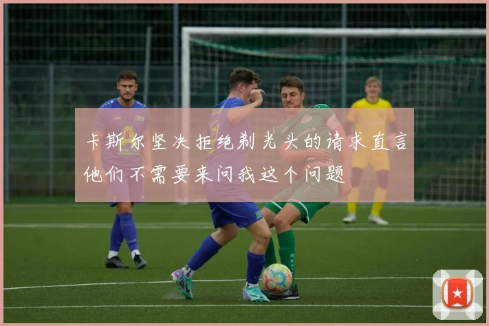 卡斯尔坚决拒绝剃光头的请求直言他们不需要来问我这个问题