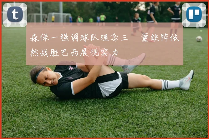 森保一强调球队理念三笘薰缺阵依然战胜巴西展现实力