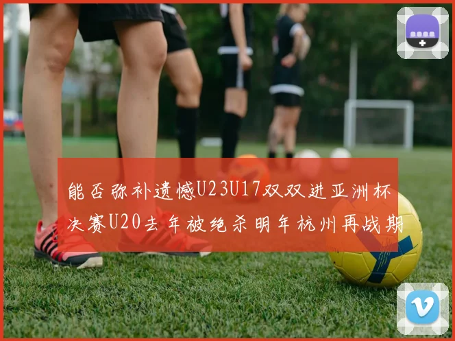 能否弥补遗憾U23U17双双进亚洲杯决赛U20去年被绝杀明年杭州再战期待辉煌