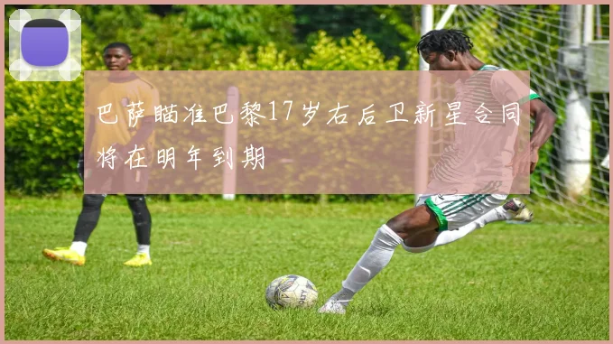 巴萨瞄准巴黎17岁右后卫新星合同将在明年到期