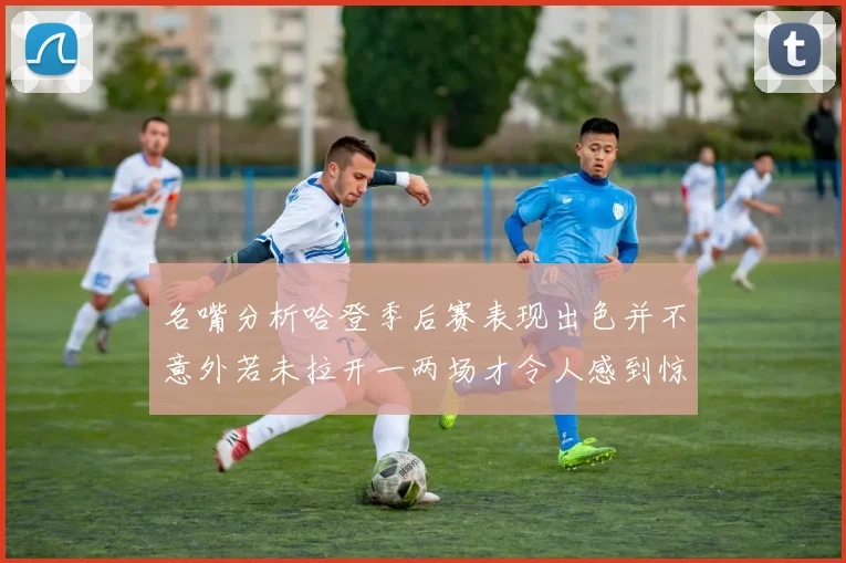 名嘴分析哈登季后赛表现出色并不意外若未拉开一两场才令人感到惊讶