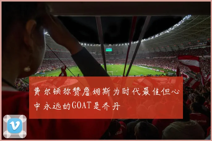 费尔顿称赞詹姆斯为时代最佳但心中永远的GOAT是乔丹