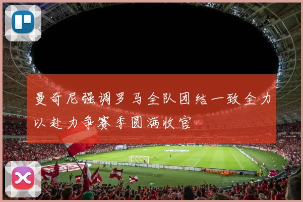 曼奇尼强调罗马全队团结一致全力以赴力争赛季圆满收官