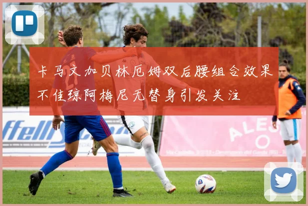 卡马文加贝林厄姆双后腰组合效果不佳琼阿梅尼无替身引发关注