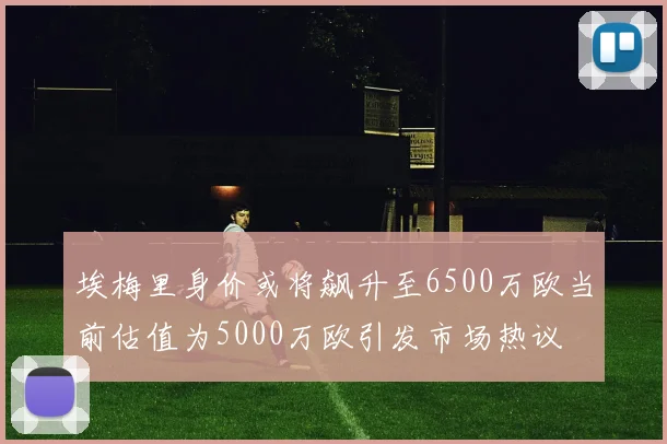 埃梅里身价或将飙升至6500万欧当前估值为5000万欧引发市场热议